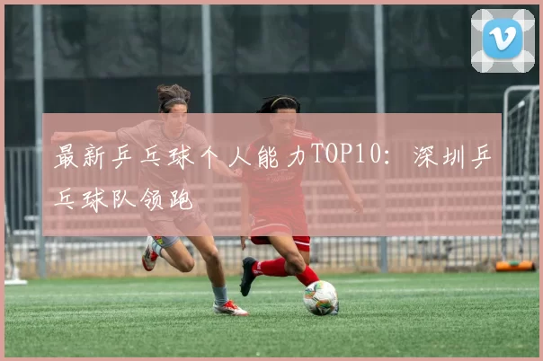 最新乒乓球个人能力TOP10：深圳乒乓球队领跑