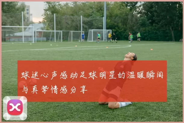 球迷心声感动足球明星的温暖瞬间与真挚情感分享