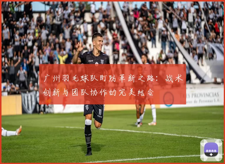 广州羽毛球队盯防革新之路：战术创新与团队协作的完美结合