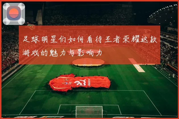 足球明星们如何看待王者荣耀这款游戏的魅力与影响力
