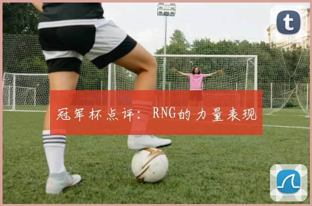 冠军杯点评：RNG的力量表现