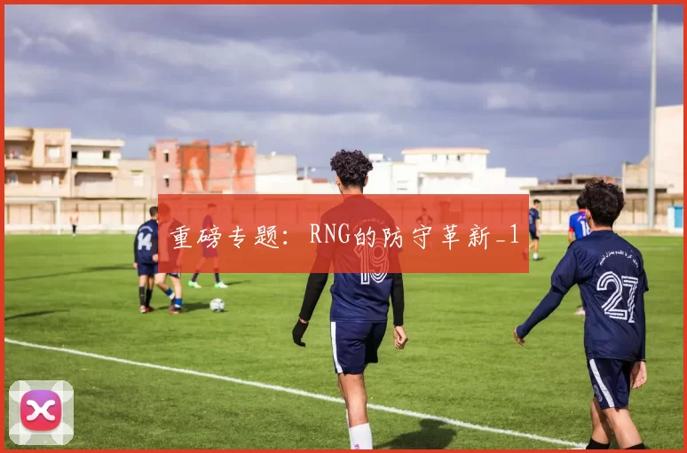重磅专题：RNG的防守革新_1