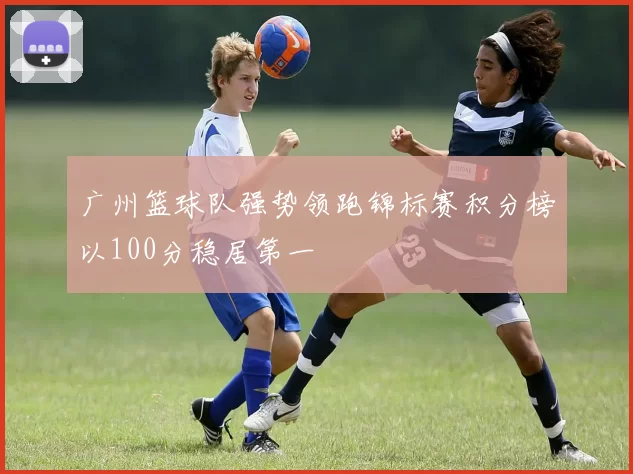 广州篮球队强势领跑锦标赛积分榜以100分稳居第一
