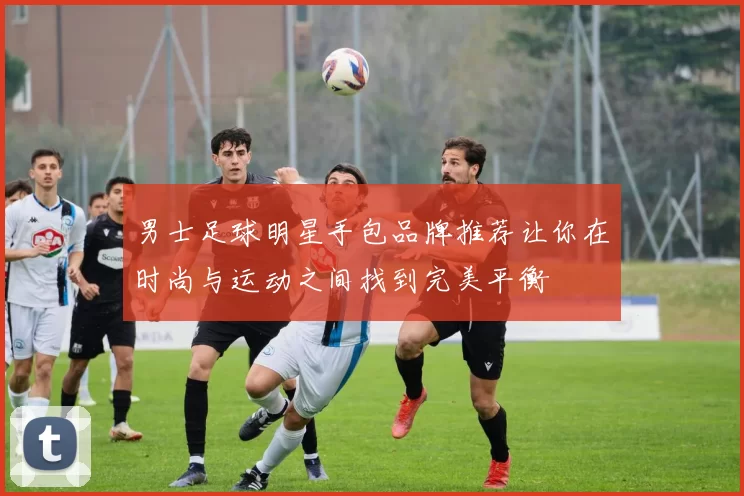 男士足球明星手包品牌推荐让你在时尚与运动之间找到完美平衡