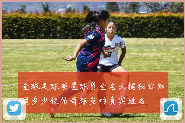 全球足球明星球员全名大揭秘你知道多少位传奇球星的真实姓名