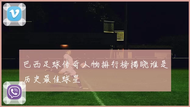 巴西足球传奇人物排行榜揭晓谁是历史最佳球星